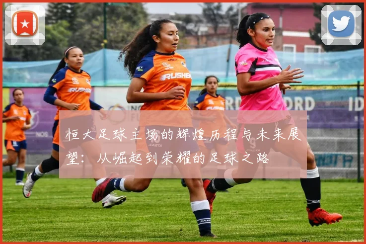 恒大足球主场的辉煌历程与未来展望：从崛起到荣耀的足球之路
