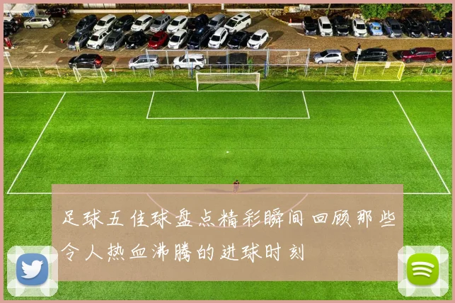 足球五佳球盘点精彩瞬间回顾那些令人热血沸腾的进球时刻