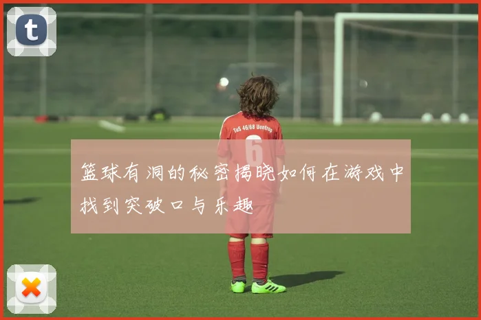 篮球有洞的秘密揭晓如何在游戏中找到突破口与乐趣