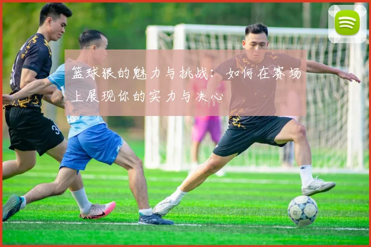 篮球狠的魅力与挑战：如何在赛场上展现你的实力与决心