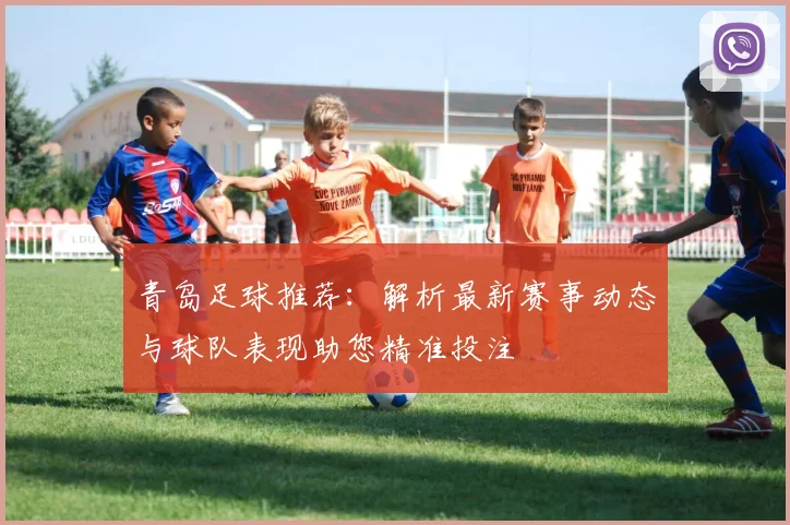 青岛足球推荐：解析最新赛事动态与球队表现助您精准投注