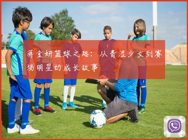 蒋金妍篮球之路：从青涩少女到赛场明星的成长故事