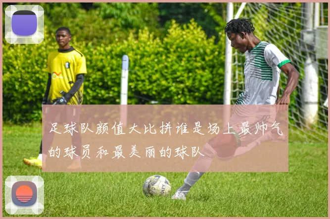 足球队颜值大比拼谁是场上最帅气的球员和最美丽的球队