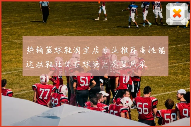 热销篮球鞋淘宝店专业推荐高性能运动鞋让你在球场上尽显风采