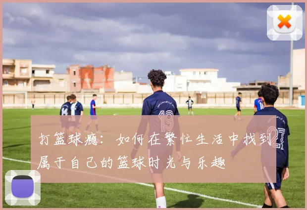 打篮球瘾：如何在繁忙生活中找到属于自己的篮球时光与乐趣