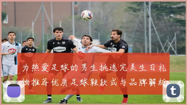 为热爱足球的男生挑选完美生日礼物推荐优质足球鞋款式与品牌解析