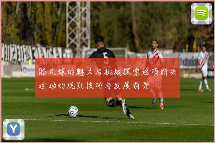 膝足球的魅力与挑战探索这项新兴运动的规则技巧与发展前景