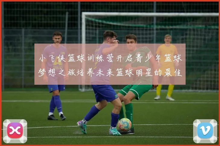 小飞侠篮球训练营开启青少年篮球梦想之旅培养未来篮球明星的最佳选择